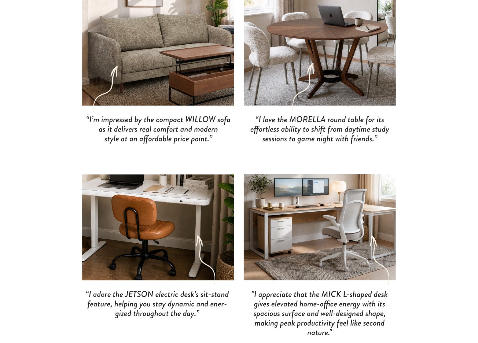 "I'm impressed by the compact WILLOW sofa as it delivers real comfort and modern style at an affordable price point."- "I love the MORELLA round table for its effortless ability to shift from daytime study sessions to game night with friends." - "I adore