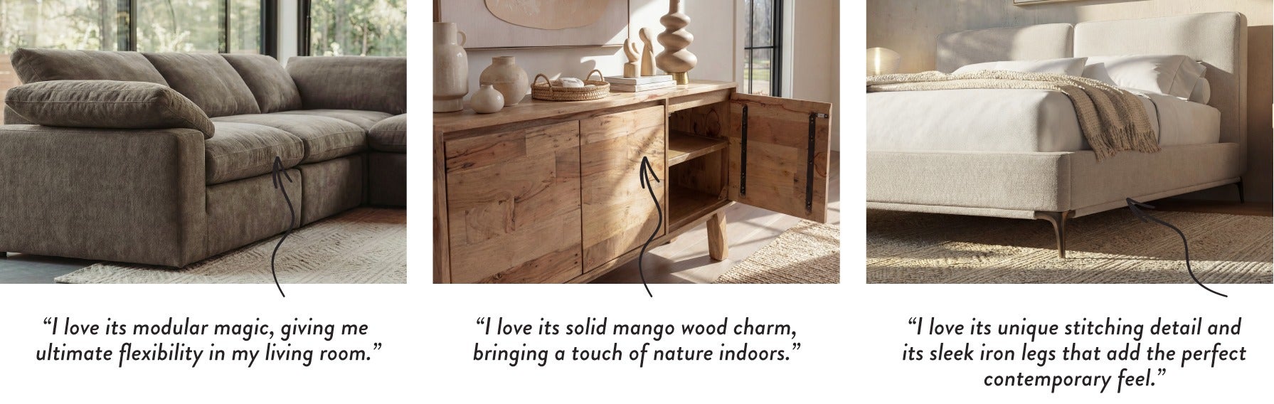 “I love its modular magic, giving me ultimate flexibility in my living room.” - “I love its solid mango wood charm, bringing a touch of nature indoors.” - “I love its unique stitching detail and its sleek iron legs that add the perfect contemporary feel.”