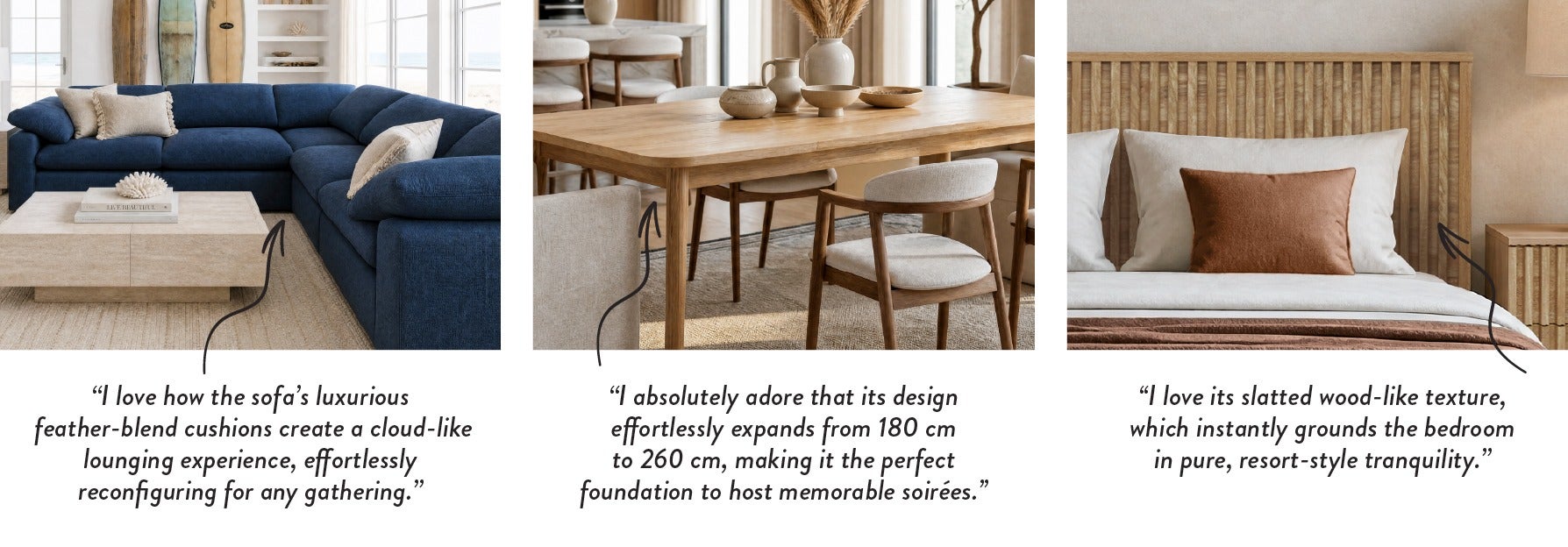 "I love how the sofa's luxurious feather-blend cushions create a cloud-like lounging experience, effortlessly reconfiguring for any gathering." - "I absolutely adore that its design effortlessly expands from 180 cm to 260 cm, making it the perfect foundat