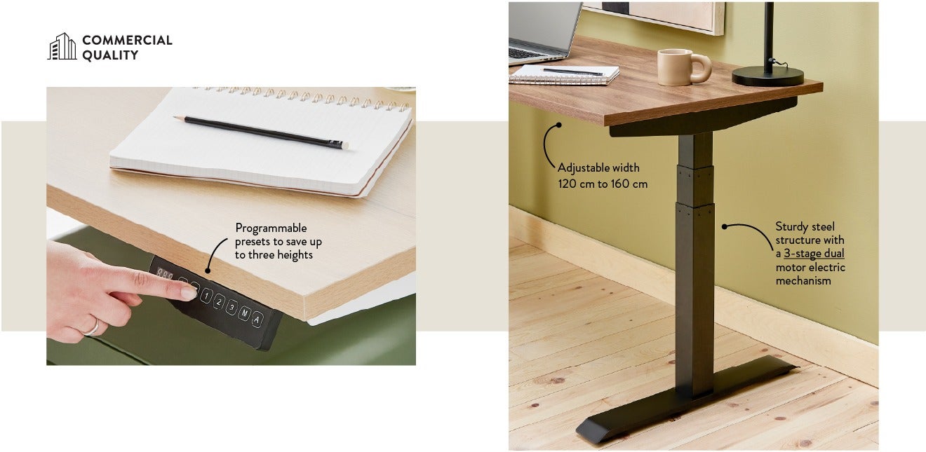 Favourite features - Adjustable width 120 cm to 160 cm - Sturdy steel structure with a 3-stage dual motor electric mechanism - Programmable presets to save up to three heights