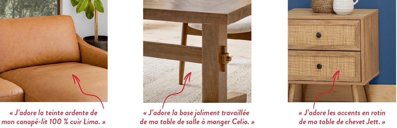 « J'adore la teinte ardente de mon canapé-lit 100 % cuir Lima. » - « J'adore la base joliment travaillée de ma table de salle à manger Celio. » - « J’adore les accents en rotin de ma table de chevet Jett. »