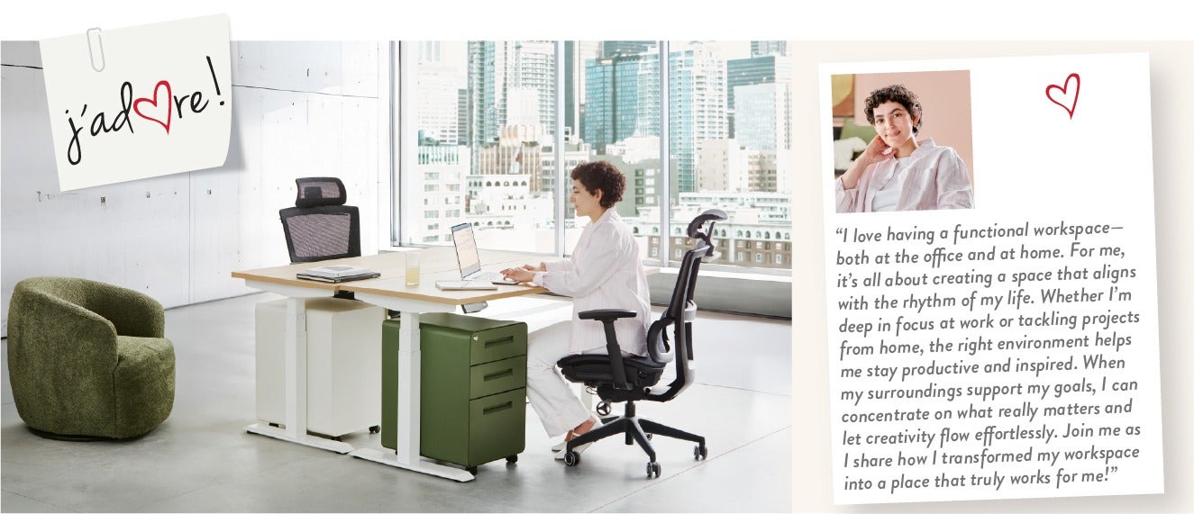 "I love having a functional workspace—both at the office and at home. For me, it's all about creating a space that aligns with the rhythm of my life. Whether I'm deep in focus at work or tackling projects from home, the right environment helps me stay pro