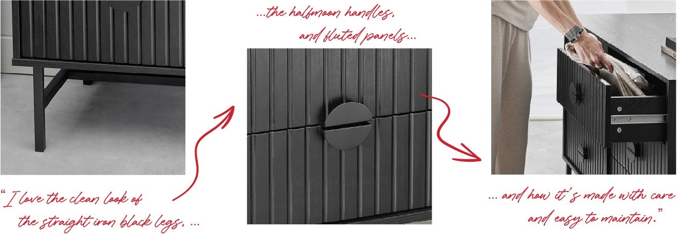 I love the clean look of the straight iron black legs.I love the half moon handles and fluted panels.I love how it's made with care and easy to maintain.