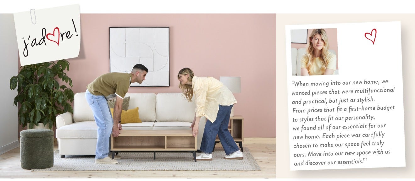 "When moving into our new home, we wanted pieces that were multifunctional and practical, but just as stylish. From prices that fit a first-home budget to styles that fit our personality, we found all of our essentials for our new home. Each piece was car