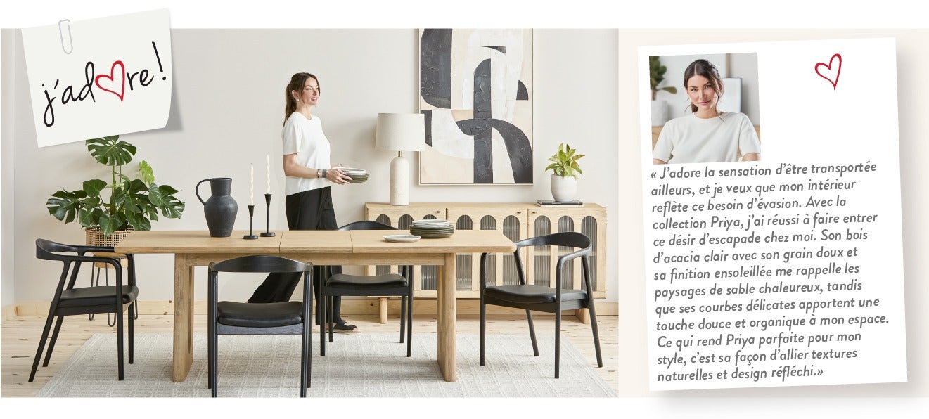 « J’adore la sensation d’être transportée ailleurs, et je veux que mon intérieur reflète ce besoin d’évasion. Avec la collection Priya, j’ai réussi à faire entrer ce désir d'escapade chez moi. Son bois d’acacia clair avec son grain doux et sa finition ens