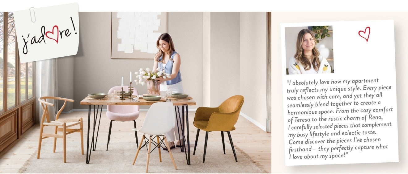 "I absolutely love how my apartment truly reflects my unique style. Every piece was chosen with care, and yet they all seamlessly blend together to create a harmonious space. From the cozy comfort of Teresa to the rustic charm of Reno, I carefully selecte