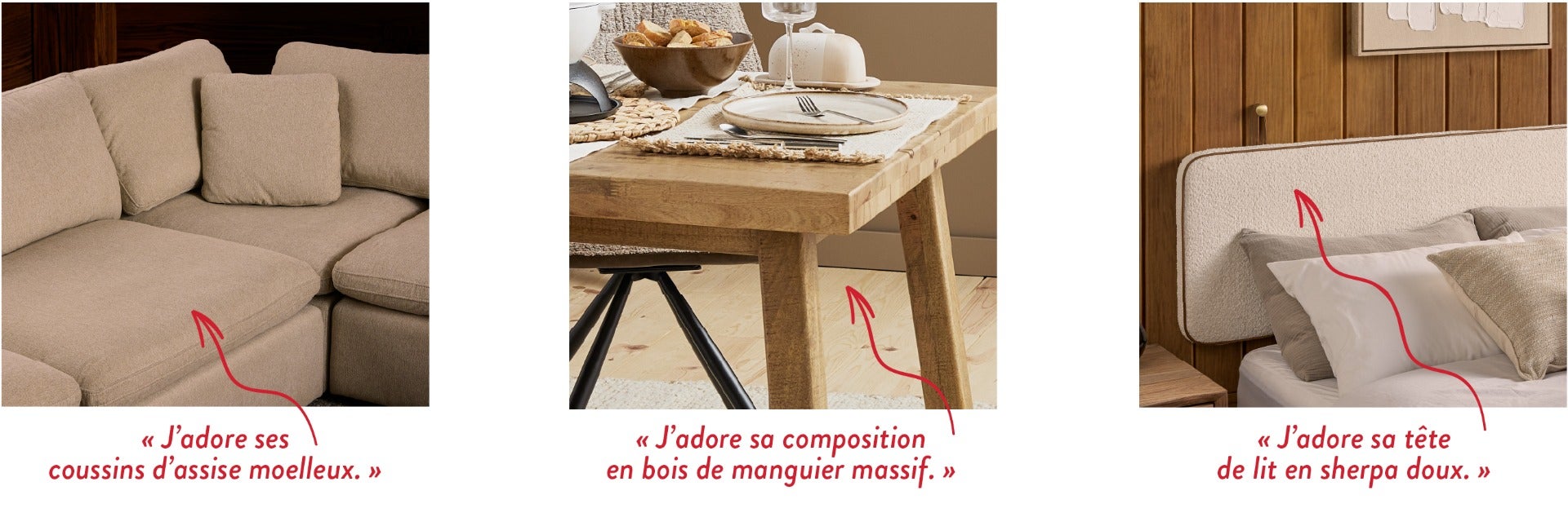 « J'adore ses coussins d'assise moelleux. » - « J'adore sa composition en bois de manguier massif. » - « J'adore sa tête de lit en sherpa doux. »