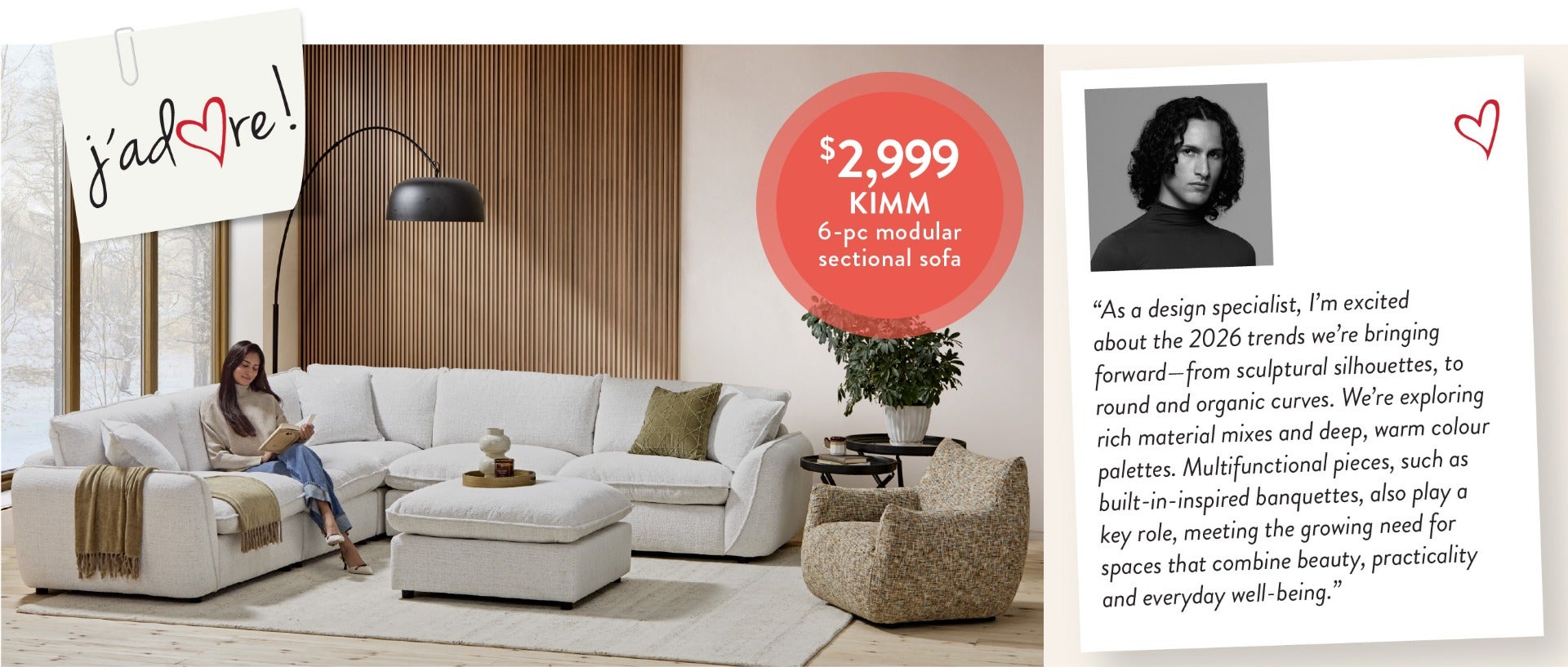 “As a design specialist, I’m excited about the 2026 trends we’re bringing forward—from sculptural silhouettes, to round and organic curves. We’re exploring rich material mixes and deep, warm colour palettes. Multifunctional pieces, such as built-in-inspir