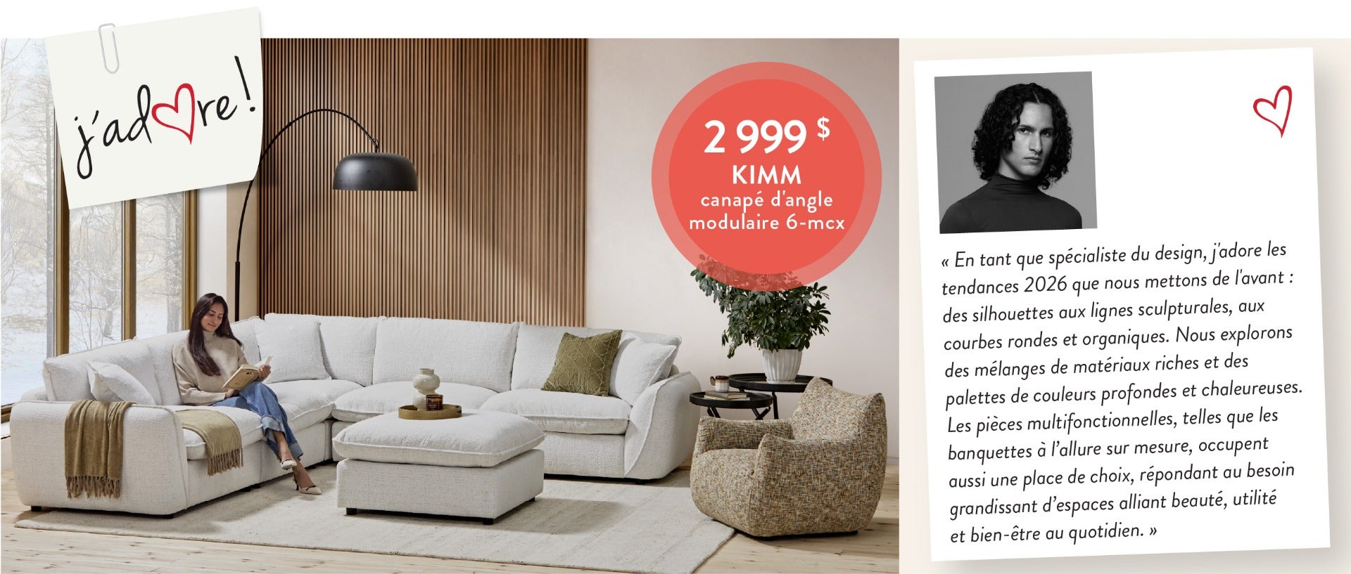 « En tant que spécialiste du design, j'adore les tendances 2026 que nous mettons de l'avant : des silhouettes aux lignes sculpturales, aux courbes rondes et organiques. Nous explorons des mélanges de matériaux riches et des palettes de couleurs profondes